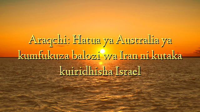 Araqchi: Hatua ya Australia ya kumfukuza balozi wa Iran ni kutaka kuiridhisha Israel