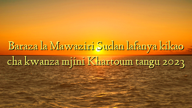 Baraza la Mawaziri Sudan lafanya kikao cha kwanza mjini Khartoum tangu 2023
