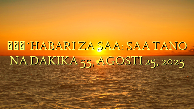 🔴HABARI ZA SAA: SAA TANO NA DAKIKA 55, AGOSTI 25, 2025
