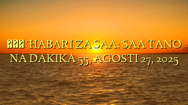 🔴HABARI ZA SAA: SAA TANO NA DAKIKA 55, AGOSTI 27, 2025