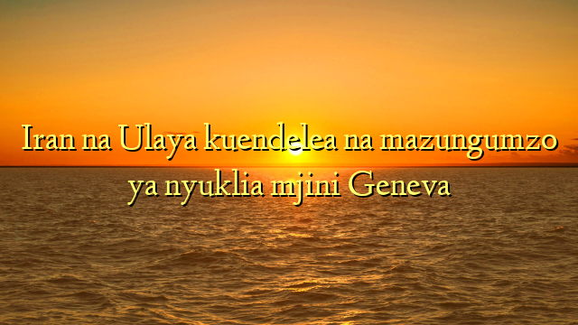 Iran na Ulaya kuendelea na mazungumzo ya nyuklia mjini Geneva