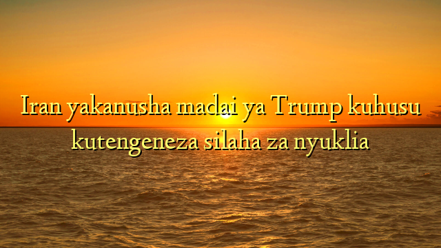 Iran yakanusha madai ya Trump kuhusu kutengeneza silaha za nyuklia