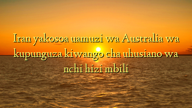 Iran yakosoa uamuzi wa Australia wa kupunguza kiwango cha uhusiano wa nchi hizi mbili