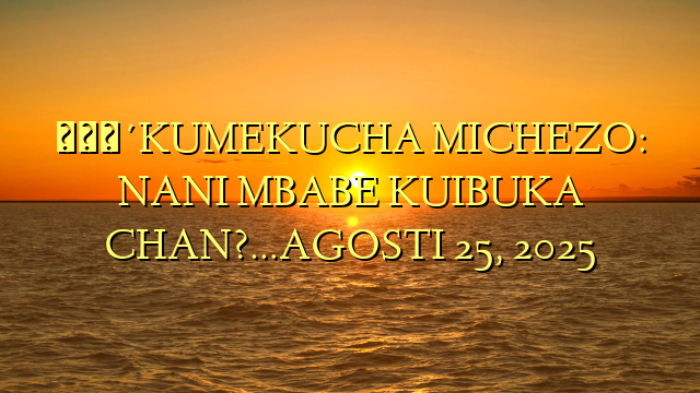 🔴KUMEKUCHA MICHEZO: NANI MBABE KUIBUKA CHAN?…AGOSTI 25, 2025