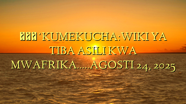 🔴KUMEKUCHA:WIKI YA TIBA ASILI KWA MWAFRIKA…..AGOSTI 24, 2025