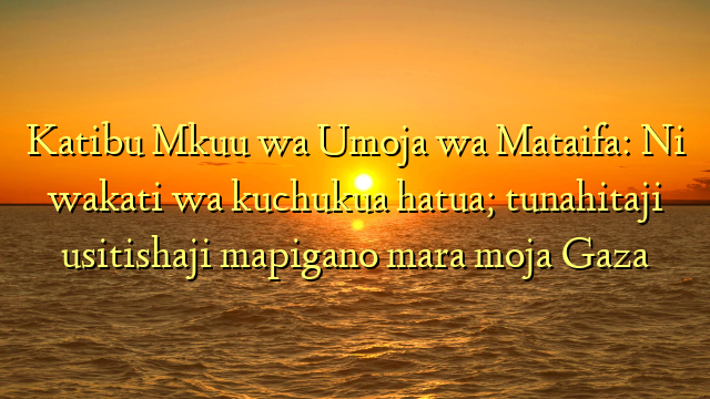 Katibu Mkuu wa Umoja wa Mataifa: Ni wakati wa kuchukua hatua; tunahitaji usitishaji mapigano mara moja Gaza
