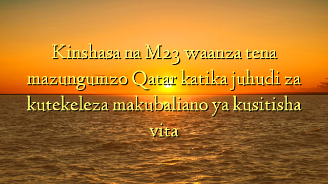 Kinshasa na M23 waanza tena mazungumzo Qatar katika juhudi za kutekeleza makubaliano ya kusitisha vita