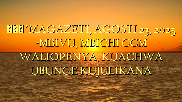 🔴MAGAZETI, AGOSTI 23, 2025 -MBIVU, MBICHI CCM WALIOPENYA, KUACHWA UBUNGE KUJULIKANA
