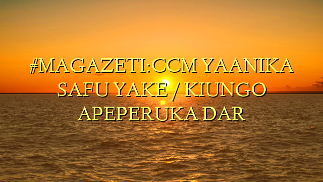 #MAGAZETI:CCM YAANIKA SAFU YAKE / KIUNGO APEPERUKA DAR