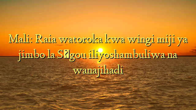 Mali: Raia watoroka kwa wingi miji ya jimbo la Ségou iliyoshambuliwa na wanajihadi