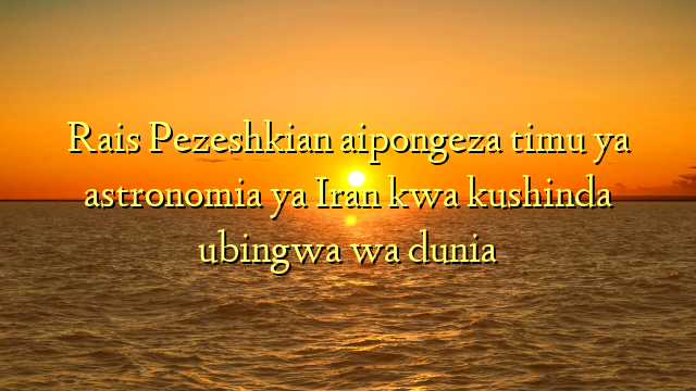 Rais Pezeshkian aipongeza timu ya astronomia ya Iran kwa kushinda ubingwa wa dunia