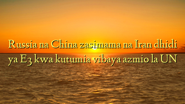 Russia na China zasimama na Iran dhidi ya E3 kwa kutumia vibaya azmio la UN