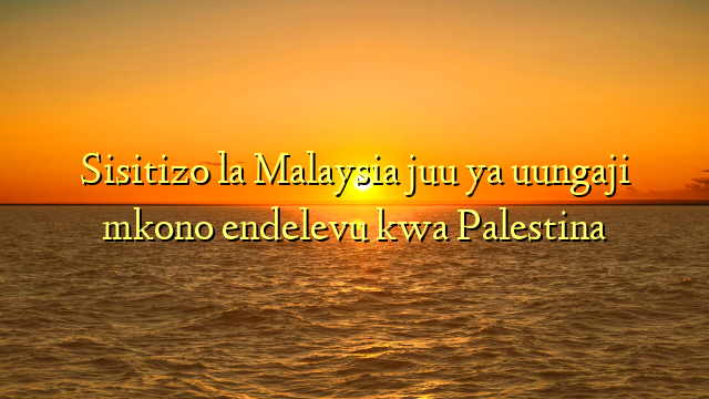 Sisitizo la Malaysia juu ya uungaji mkono endelevu kwa Palestina