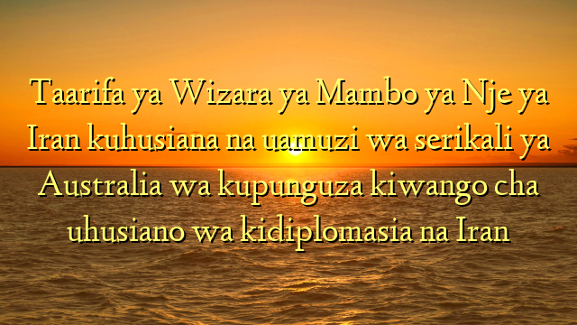 Taarifa ya Wizara ya Mambo ya Nje ya Iran kuhusiana na uamuzi wa serikali ya Australia wa kupunguza kiwango cha uhusiano wa kidiplomasia na Iran