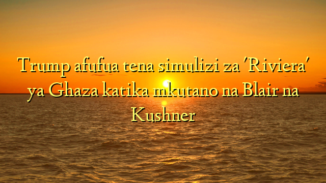 Trump afufua tena simulizi za 'Riviera' ya Ghaza katika mkutano na Blair na Kushner