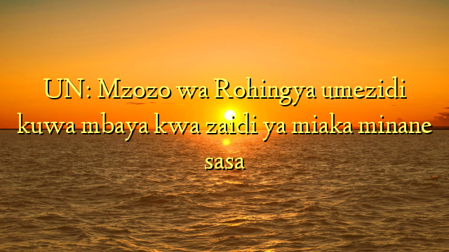 UN: Mzozo wa Rohingya umezidi kuwa mbaya kwa zaidi ya miaka minane sasa