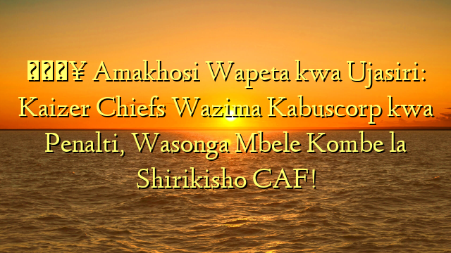 🔥 Amakhosi Wapeta kwa Ujasiri: Kaizer Chiefs Wazima Kabuscorp kwa Penalti, Wasonga Mbele Kombe la Shirikisho CAF!