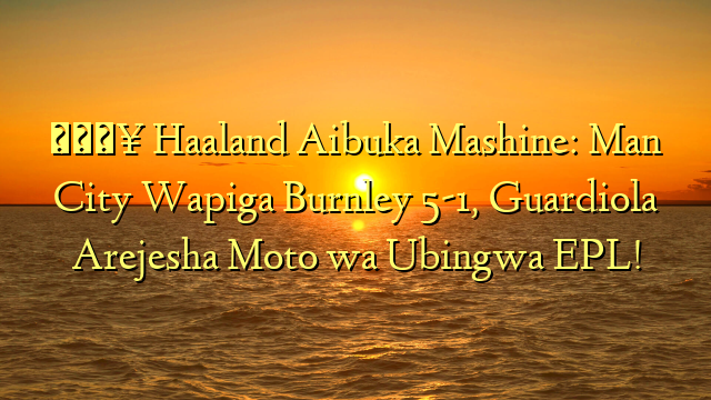 🔥 Haaland Aibuka Mashine: Man City Wapiga Burnley 5-1, Guardiola Arejesha Moto wa Ubingwa EPL!