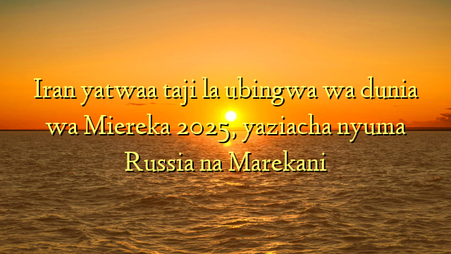 Iran yatwaa taji la ubingwa wa dunia wa Miereka 2025, yaziacha nyuma Russia na Marekani