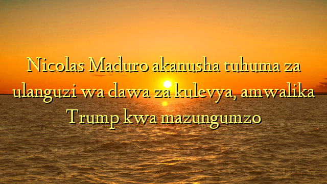 Nicolas Maduro akanusha tuhuma za ulanguzi wa dawa za kulevya, amwalika Trump kwa mazungumzo