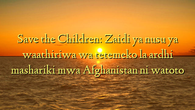 Save the Children: Zaidi ya nusu ya waathiriwa wa tetemeko la ardhi mashariki mwa Afghanistan ni watoto