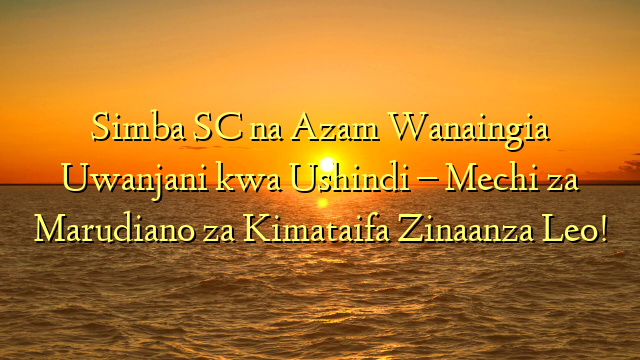 Simba SC na Azam Wanaingia Uwanjani kwa Ushindi – Mechi za Marudiano za Kimataifa Zinaanza Leo!