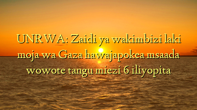UNRWA: Zaidi ya wakimbizi laki moja wa Gaza hawajapokea msaada wowote tangu miezi 6 iliyopita