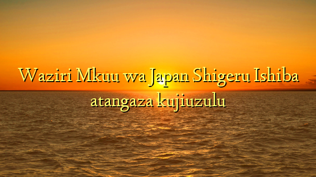 Waziri Mkuu wa Japan Shigeru Ishiba atangaza kujiuzulu
