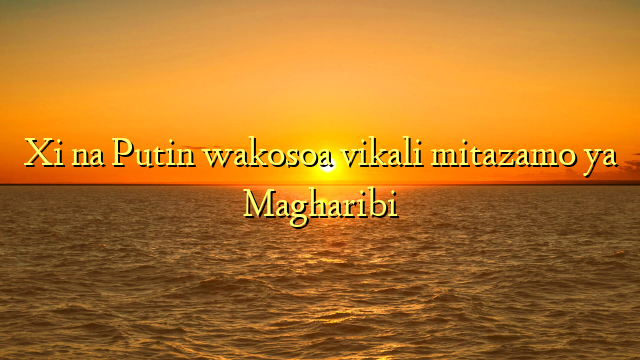 Xi na Putin wakosoa vikali mitazamo ya Magharibi