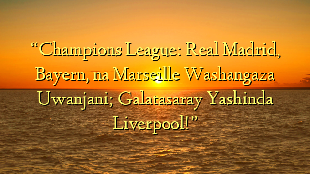 “Champions League: Real Madrid, Bayern, na Marseille Washangaza Uwanjani; Galatasaray Yashinda Liverpool!”