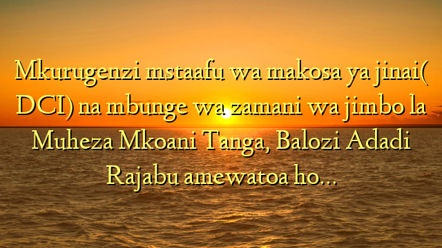 Mkurugenzi mstaafu wa makosa ya jinai( DCI) na mbunge wa zamani wa jimbo la Muheza Mkoani Tanga, Balozi Adadi Rajabu amewatoa ho…