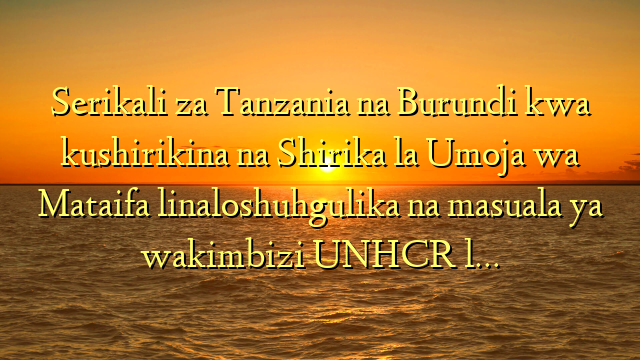 Serikali za Tanzania na Burundi kwa  kushirikina na Shirika la Umoja wa Mataifa linaloshuhgulika na masuala ya wakimbizi UNHCR l…