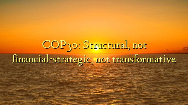 COP30: Structural, not financial-strategic, not transformative