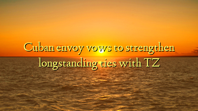 Cuban envoy vows to strengthen longstanding ties with TZ