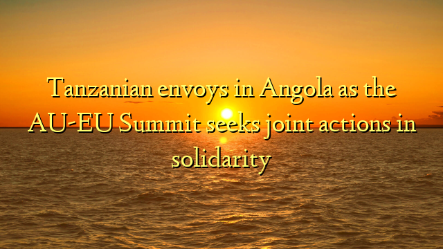 Tanzanian envoys in Angola as the AU-EU Summit seeks joint actions in solidarity