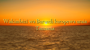 Wakimbizi wa Burundi kutopewa uraia Tanzania