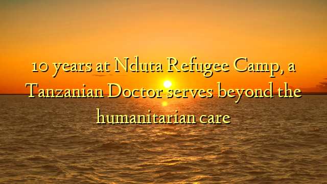 10 years at Nduta Refugee Camp, a Tanzanian Doctor serves beyond the humanitarian care