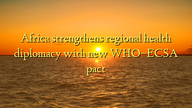 Africa strengthens regional health diplomacy with new WHO–ECSA pact
