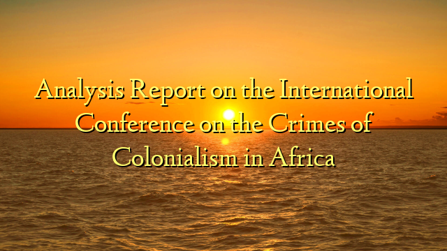 Analysis Report on the International Conference on the Crimes of Colonialism in Africa