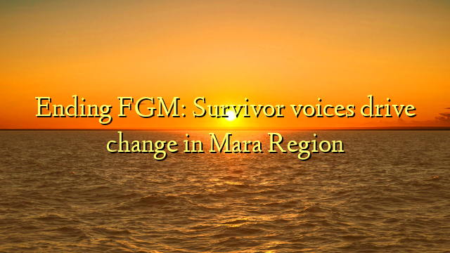 Ending FGM: Survivor voices drive change in Mara Region