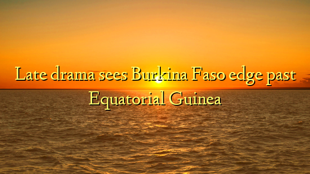 Late drama sees Burkina Faso edge past Equatorial Guinea