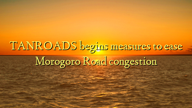 TANROADS begins measures to ease Morogoro Road congestion