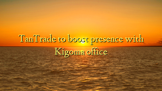TanTrade to boost presence with Kigoma office
