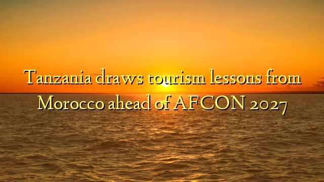 Tanzania draws tourism lessons from Morocco ahead of AFCON 2027