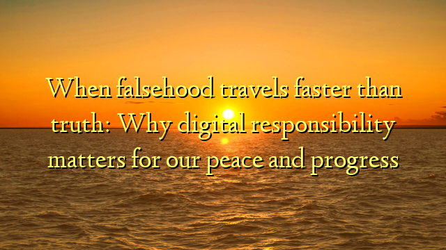 When falsehood travels faster than truth: Why digital responsibility matters for our peace and progress