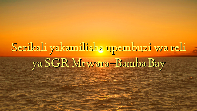 Serikali yakamilisha upembuzi wa reli ya SGR Mtwara–Bamba Bay