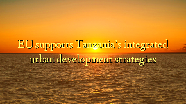 EU supports Tanzania’s integrated urban development strategies