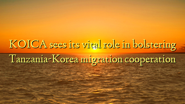 KOICA sees its vital role in bolstering Tanzania-Korea migration cooperation