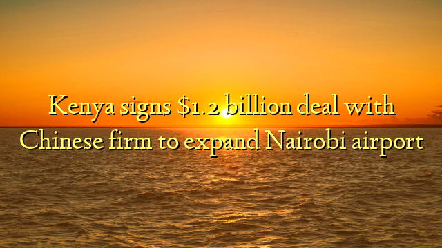 Kenya signs $1.2 billion deal with Chinese firm to expand Nairobi airport