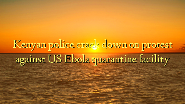 Kenyan police crack down on protest against US Ebola quarantine facility